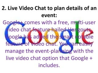 2. Live Video Chat to plan details of an event:Google+ comes with a free, multi-user video chat feature hailed Hangouts. Google has added the smart notable feature of video chat.You can easily manage the event-planning with the live video chat option that Google + includes.