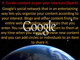 4. Curate content as per your interests (Spark)Google’s social network that in an entertaining way lets you organize your content according to your interest. Blogs and other content from the entire web depending upon terms that you enter. You can save terms and return to them at any time when you want to browse new content and you can add circles or individuals to an item to share it.
