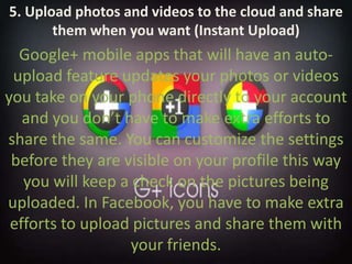 5. Upload photos and videos to the cloud and share them when you want (Instant Upload)Google+ mobile apps that will have an auto-upload feature updates your photos or videos you take on your phone directly to your account and you don’t have to make extra efforts to share the same. You can customize the settings before they are visible on your profile this way you will keep a check on the pictures being uploaded. In Facebook, you have to make extra efforts to upload pictures and share them with your friends.