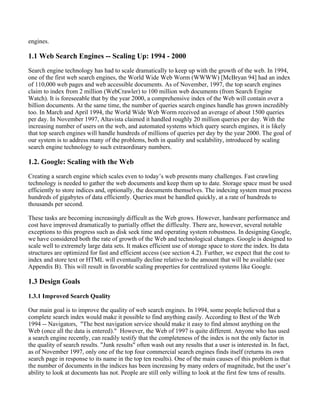 engines.

1.1 Web Search Engines -- Scaling Up: 1994 - 2000
Search engine technology has had to scale dramatically to keep up with the growth of the web. In 1994,
one of the first web search engines, the World Wide Web Worm (WWWW) [McBryan 94] had an index
of 110,000 web pages and web accessible documents. As of November, 1997, the top search engines
claim to index from 2 million (WebCrawler) to 100 million web documents (from Search Engine
Watch). It is foreseeable that by the year 2000, a comprehensive index of the Web will contain over a
billion documents. At the same time, the number of queries search engines handle has grown incredibly
too. In March and April 1994, the World Wide Web Worm received an average of about 1500 queries
per day. In November 1997, Altavista claimed it handled roughly 20 million queries per day. With the
increasing number of users on the web, and automated systems which query search engines, it is likely
that top search engines will handle hundreds of millions of queries per day by the year 2000. The goal of
our system is to address many of the problems, both in quality and scalability, introduced by scaling
search engine technology to such extraordinary numbers.

1.2. Google: Scaling with the Web
Creating a search engine which scales even to today’s web presents many challenges. Fast crawling
technology is needed to gather the web documents and keep them up to date. Storage space must be used
efficiently to store indices and, optionally, the documents themselves. The indexing system must process
hundreds of gigabytes of data efficiently. Queries must be handled quickly, at a rate of hundreds to
thousands per second.

These tasks are becoming increasingly difficult as the Web grows. However, hardware performance and
cost have improved dramatically to partially offset the difficulty. There are, however, several notable
exceptions to this progress such as disk seek time and operating system robustness. In designing Google,
we have considered both the rate of growth of the Web and technological changes. Google is designed to
scale well to extremely large data sets. It makes efficient use of storage space to store the index. Its data
structures are optimized for fast and efficient access (see section 4.2). Further, we expect that the cost to
index and store text or HTML will eventually decline relative to the amount that will be available (see
Appendix B). This will result in favorable scaling properties for centralized systems like Google.

1.3 Design Goals
1.3.1 Improved Search Quality

Our main goal is to improve the quality of web search engines. In 1994, some people believed that a
complete search index would make it possible to find anything easily. According to Best of the Web
1994 -- Navigators, "The best navigation service should make it easy to find almost anything on the
Web (once all the data is entered)." However, the Web of 1997 is quite different. Anyone who has used
a search engine recently, can readily testify that the completeness of the index is not the only factor in
the quality of search results. "Junk results" often wash out any results that a user is interested in. In fact,
as of November 1997, only one of the top four commercial search engines finds itself (returns its own
search page in response to its name in the top ten results). One of the main causes of this problem is that
the number of documents in the indices has been increasing by many orders of magnitude, but the user’s
ability to look at documents has not. People are still only willing to look at the first few tens of results.
 