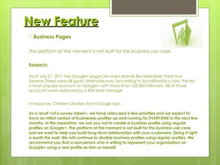 New Feature Business Pages The platform at the moment is not built for the business use case. Research: As of July 21, 2011 the Google+ pages for major brands like Mashable, Ford and Sesame Street were all gone. Mashable was, according to SocialStatistics.com, the No. 4 most popular account on Google+ with more than 103,000 followers. All of those accounts were replaced by a 404 error message. In response, Christien Oestlien from Google says: As a result <of a survey taken>, we have refocused a few priorities and we expect to have an initial version of businesses profiles up and running for EVERYONE in the next few months. In the meantime, we ask you not to create a business profile using regular profiles on Google+. The platform at the moment is not built for the business use case, and we want to help you build long-term relationships with your customers. Doing it right is worth the wait. We will continue to disable business profiles using regular profiles. We recommend you find a real person who is willing to represent your organization on Google+ using a real profile as him-or-herself. 