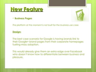 New Feature Business Pages The platform at the moment is not built for the business use case. Design:   The best case scenario for Google is having brands link to their Google+ brand pages from their corporate homepages fueling mass adoption.  This would already give them an extra edge over Facebook who doesn’t know how to differentiate between business and pleasure. 