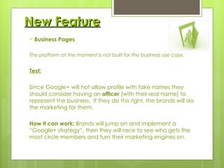 New Feature Business Pages The platform at the moment is not built for the business use case. Test: Since Google+ will not allow profile with fake names they should consider having an  officer  (with their real name) to represent the business.  If they do this right, the brands will do the marketing for them. How it can work:  Brands will jump on and implement a “Google+ strategy”, then they will race to see who gets the most circle members and turn their marketing engines on.   