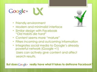 Friendly environment  Modern and minimalist interface Similar design with Facebook      “Old Habits die hard”  Content seems more “mature” Filters incoming and outcoming information Integrates social media to Google’s already powerful network (Google +1) Users can actively give content and affect  search results. But does    really have what it takes to dethrone Facebook?  