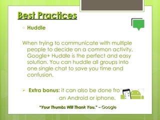 Best Practices Huddle When trying to communicate with multiple people to decide on a common activity, Google+ Huddle is the perfect and easy solution. You can huddle all groups into one single chat to save you time and confusion. Extra bonus:  it can also be done from  an Android or iphone. “ Your Thumbs Will Thank You. ”  – Google 