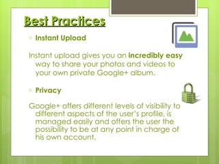 Best Practices Instant Upload Instant upload gives you an  incredibly easy  way to share your photos and videos to your own private Google+ album. Privacy Google+ offers different levels of visibility to different aspects of the user’s profile, is managed easily and offers the user the possibility to be at any point in charge of his own account. 