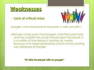 Weaknesses Lack of critical mass Google+ was introduced to the public in late June 2011. Although it may seem that Google+ starts from point zero and has to battle the social network giant Facebook, it is a matter of time before it catches up, mainly because of its improved features and enormous existing user database of Google. “ It’s like Facebook with no people” 