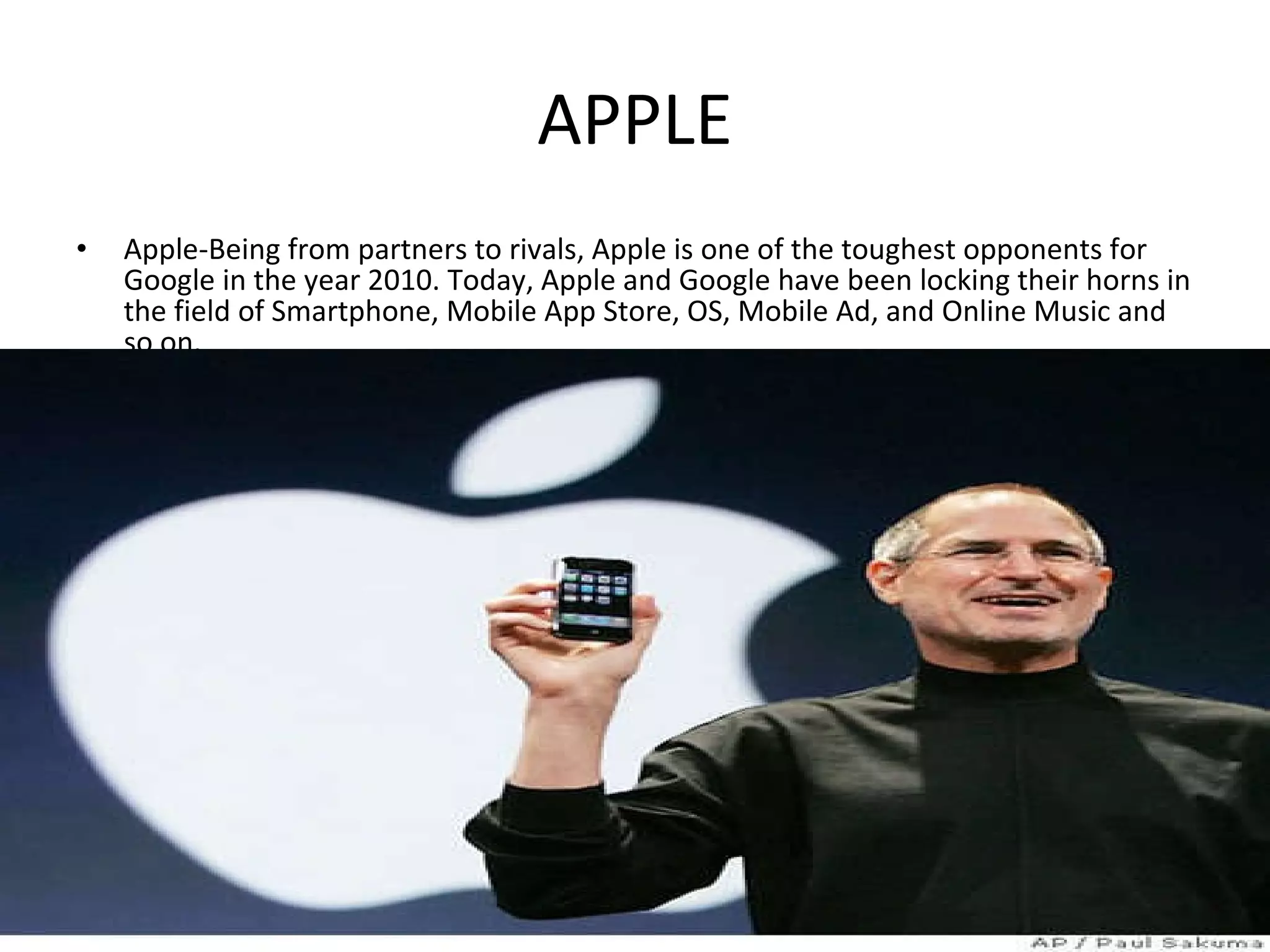 APPLE Apple-Being from partners to rivals, Apple is one of the toughest opponents for Google in the year 2010. Today, Apple and Google have been locking their horns in the field of Smartphone, Mobile App Store, OS, Mobile Ad, and Online Music and so on.  