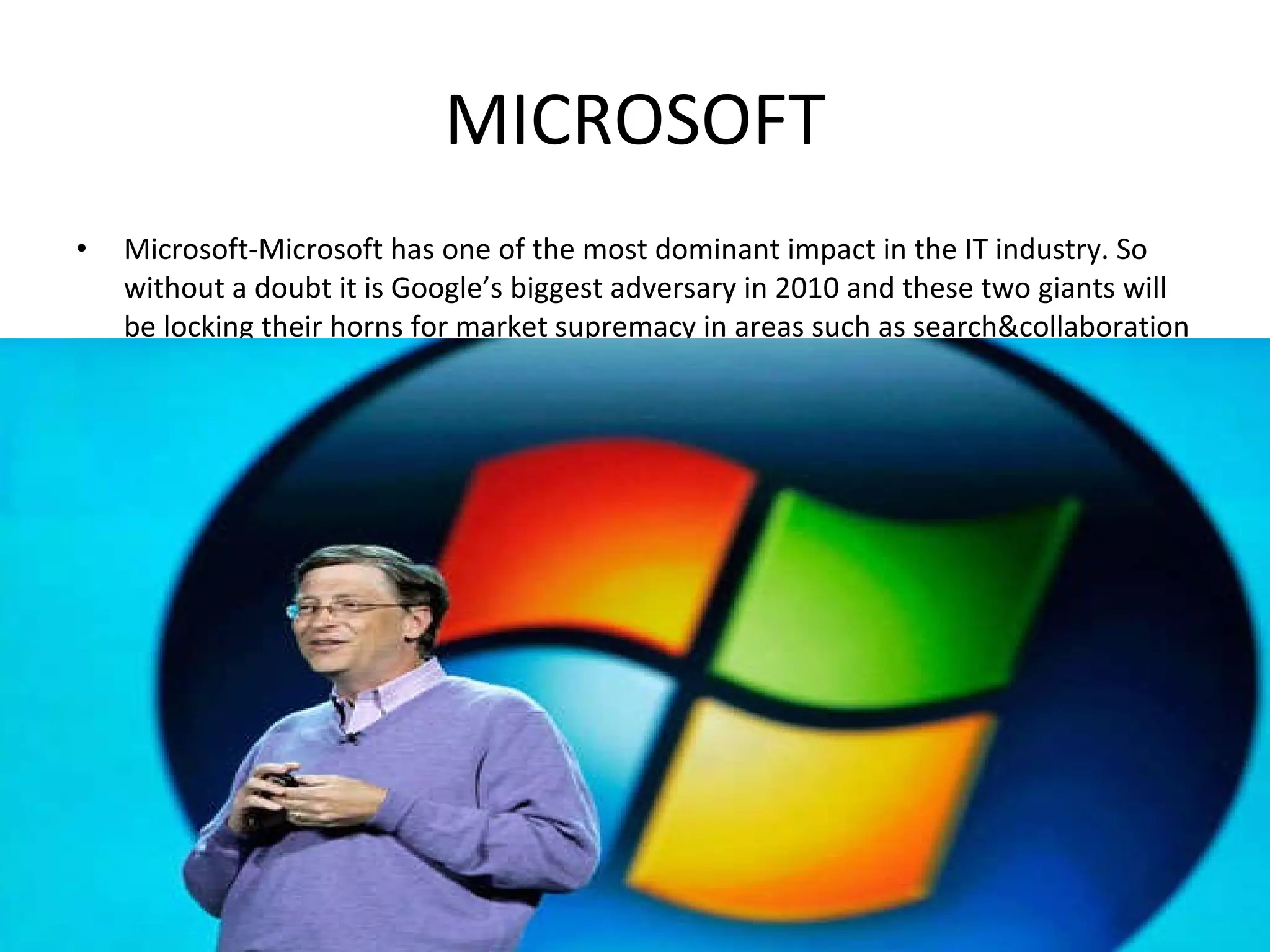 MICROSOFT Microsoft-Microsoft has one of the most dominant impact in the IT industry. So without a doubt it is Google’s biggest adversary in 2010 and these two giants will be locking their horns for market supremacy in areas such as search&collaboration 