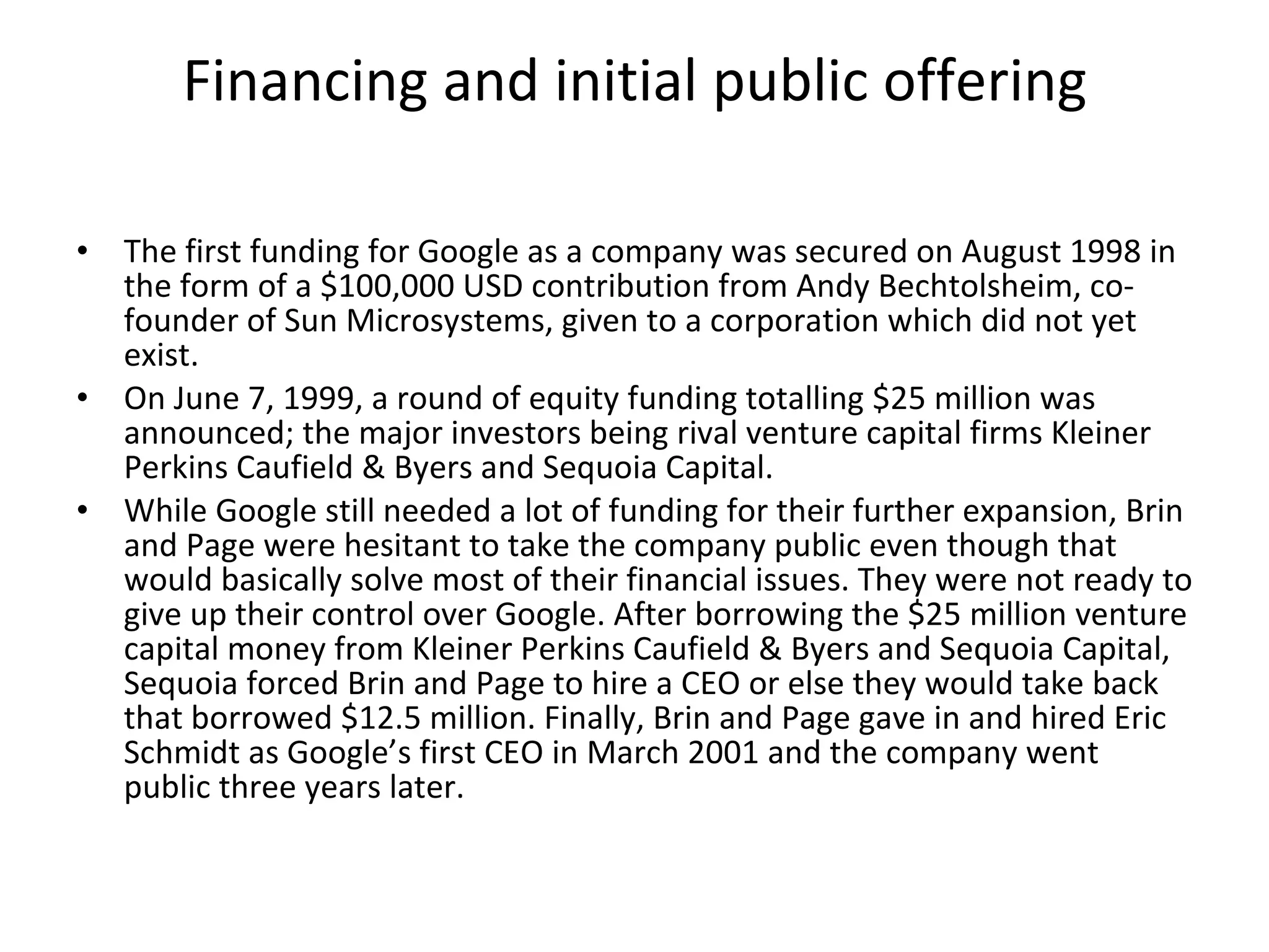 Financing and initial public offering The first funding for Google as a company was secured on August 1998 in the form of a $100,000 USD contribution from Andy Bechtolsheim, co-founder of Sun Microsystems, given to a corporation which did not yet exist. On June 7, 1999, a round of equity funding totalling $25 million was announced; the major investors being rival venture capital firms Kleiner Perkins Caufield & Byers and Sequoia Capital.  While Google still needed a lot of funding for their further expansion, Brin and Page were hesitant to take the company public even though that would basically solve most of their financial issues. They were not ready to give up their control over Google. After borrowing the $25 million venture capital money from Kleiner Perkins Caufield & Byers and Sequoia Capital, Sequoia forced Brin and Page to hire a CEO or else they would take back that borrowed $12.5 million. Finally, Brin and Page gave in and hired Eric Schmidt as Google’s first CEO in March 2001 and the company went public three years later. 