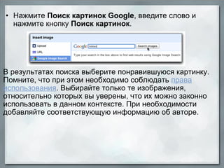 Нажмите  Поиск картинок Google , введите слово и нажмите кнопку  Поиск картинок .           В результатах поиска выберите понравившуюся картинку. Помните, что при этом необходимо соблюдать  права использования . Выбирайте только те изображения, относительно которых вы уверены, что их можно законно использовать в данном контексте. При необходимости добавляйте соответствующую информацию об авторе. 