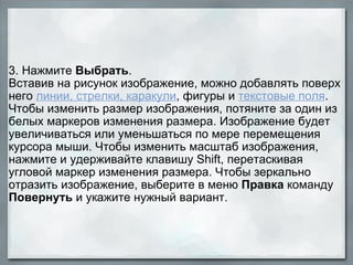 3. Нажмите  Выбрать .  Вставив на рисунок изображение, можно добавлять поверх него  линии, стрелки, каракули , фигуры и  текстовые поля . Чтобы изменить размер изображения, потяните за один из белых маркеров изменения размера. Изображение будет увеличиваться или уменьшаться по мере перемещения курсора мыши. Чтобы изменить масштаб изображения, нажмите и удерживайте клавишу Shift, перетаскивая угловой маркер изменения размера. Чтобы зеркально отразить изображение, выберите в меню  Правка  команду  Повернуть  и укажите нужный вариант. 