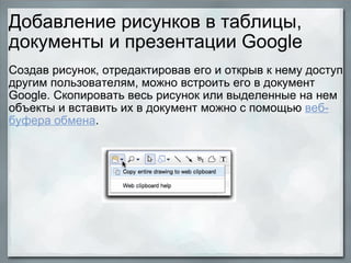 Добавление рисунков в таблицы, документы и презентации Google Создав рисунок, отредактировав его и открыв к нему доступ другим пользователям, можно встроить его в документ Google. Скопировать весь рисунок или выделенные на нем объекты и вставить их в документ можно с помощью  веб-буфера обмена .            