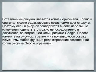   Вставленный рисунок является копией оригинала. Копию и оригинал можно редактировать независимо друг от друга. Поэтому если в рисунок понадобится внести небольшие изменения, сделать это можно непосредственно в документе, во встроенной копии рисунка Google. Просто нажмите на рисунок, а затем – на появившуюся ссылку  Изменить . Набор функций редактирования вставленной копии рисунка Google ограничен. 