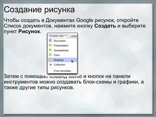 Создание рисунка Чтобы создать в Документах Google рисунок, откройте Список документов, нажмите кнопку  Создать  и выберите пункт  Рисунок .               Затем с помощью команд меню и кнопок на панели инструментов можно создавать блок-схемы и графики, а также другие типы рисунков.   