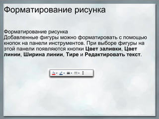 Форматирование рисунка  Форматирование рисунка  Добавленные фигуры можно форматировать с помощью кнопок на панели инструментов. При выборе фигуры на этой панели появляются кнопки  Цвет заливки ,  Цвет линии ,  Ширина линии ,  Тире  и  Редактировать текст . 