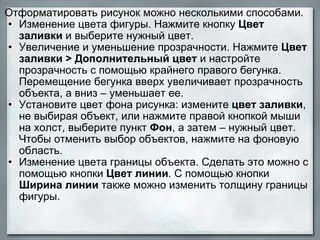 Отформатировать рисунок можно несколькими способами. Изменение цвета фигуры. Нажмите кнопку  Цвет заливки  и выберите нужный цвет. Увеличение и уменьшение прозрачности. Нажмите  Цвет заливки > Дополнительный цвет  и настройте прозрачность с помощью крайнего правого бегунка. Перемещение бегунка вверх увеличивает прозрачность объекта, а вниз – уменьшает ее. Установите цвет фона рисунка: измените  цвет заливки , не выбирая объект, или нажмите правой кнопкой мыши на холст, выберите пункт  Фон , а затем – нужный цвет. Чтобы отменить выбор объектов, нажмите на фоновую область.  Изменение цвета границы объекта. Сделать это можно с помощью кнопки  Цвет линии . С помощью кнопки  Ширина линии  также можно изменить толщину границы фигуры. 