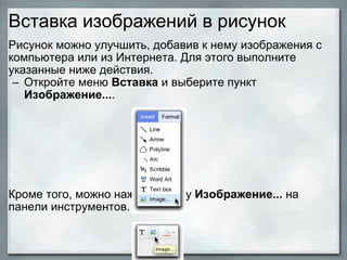 Вставка изображений в рисунок Рисунок можно улучшить, добавив к нему изображения с компьютера или из Интернета. Для этого выполните указанные ниже действия.  Откройте меню  Вставка  и выберите пункт  Изображение... .                Кроме того, можно нажать кнопку  Изображение...  на панели инструментов.   