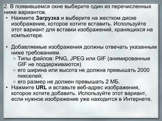 2. В появившемся окне выберите один из перечисленных ниже вариантов.  Нажмите  Загрузка  и выберите на жестком диске изображение, которое хотите вставить. Используйте этот вариант для вставки изображений, хранящихся на компьютере. Добавляемые изображения должны отвечать указанным ниже требованиям.  Типы файлов: PNG, JPEG или GIF (анимированные GIF не поддерживаются) его ширина или высота не должна превышать 2000 пикселей; его размер не должен превышать 2 МБ. Нажмите  URL  и вставьте веб-адрес изображения, которое хотите добавить. Используйте этот вариант, если нужное изображение уже находится в Интернете. 
