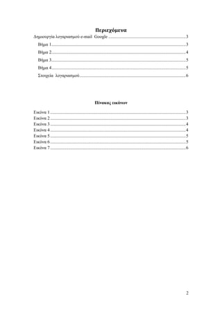 Περιεχόμενα
Γεκηνπξγία ινγαξηαζκνύ e-mail Google ..................................................................... 3
   Βήκα 1........................................................................................................................ 3
   Βήκα 2........................................................................................................................ 4
   Βήκα 3........................................................................................................................ 5
   Βήκα 4........................................................................................................................ 5
   Σηνηρεία ινγαξηαζκνύ ............................................................................................... 6




                                                    Πίνακας εικόνων

Δηθόλα 1 ......................................................................................................................... 3
Δηθόλα 2 ......................................................................................................................... 3
Δηθόλα 3 ......................................................................................................................... 4
Δηθόλα 4 ......................................................................................................................... 4
Δηθόλα 5 ......................................................................................................................... 5
Δηθόλα 6 ......................................................................................................................... 5
Δηθόλα 7 ......................................................................................................................... 6




                                                                                                                                  2
 