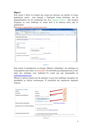 Βήμα 2
Σηελ εηθόλα 3 δώζηε ηα ζηνηρεία ζαο, όλνκα θαη επώλπκν, θαη επηιέμηε ην όλνκα
ρξήζηε(user name)     ζηελ πεξηνρή « Δπηζπκεηό όλνκα ζύλδεζεο» πνπ ζα
ρξεζηκνπνηήζεηε γηα ηνλ ινγαξηαζκό ζαο. Π.ρ. annargi ή astavro. Σηε ζπλέρεηα
ειέγρνπκε αλ είλαη δηαζέζηκν ην όλνκα απηό ή αλ θάπνηνο άιινο ήδε ην
ρξεζηκνπνηεί.
(Πξνζνρή νη ραξαθηήξεο λα είλαη ιαηηληθνί)




                                    Εικόνα 3

Σηελ εηθόλα 4 αλαγξάθνληαη ηα ζηνηρεία «Μάξθνο Αλδξεάδεο»1 θαη επηιέμακε ωο
όλνκα ρξήζηε «user name» ην markoadre2. Η ηζηνζειίδα καο πιεξνθνξεί πωο ην user
name πνπ επηιέμακε είλαη δηαζέζηκν3.Τν e-mail καο έρεη δηακνξθωζεί ζε
markoadre@gmail.com.
Μπνξεί ηα πξώηα νλόκαηα πνπ ζα επηιέμεηε λα κελ είλαη δηαζέζηκα. Σπλερίζηε ηελ
πξνζπάζεηα κε άιινπο ζπλδπαζκνύο. Η ηζηνζειίδα ζαο ππνδεηθλύεη παξόκνηα
νλόκαηα.


                                                             1
                                                             2

                                                             3




                                    Εικόνα 4

                                                                             4
 