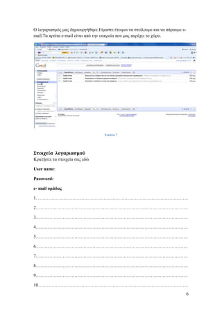 Ο ινγαξηαζκόο καο δεκηνπξγήζεθε.Δίκαζηε έηνηκνη λα ζηείινπκε θαη λα πάξνπκε e-
mail.Τα πξώηα e-mail είλαη από ηελ εηαηξεία πνπ καο παξέρεη ην ρώξν.




                                    Εικόνα 7




Στοιχεία λογαριασμού
Κξαηήζηε ηα ζηνηρεία ζαο εδώ

User name:

Password:

e- mail ομάδας

1. ………………………………………………………………………………………..

2…………………………………………………………………………………………

3…………………………………………………………………………………………

4…………………………………………………………………………………………

5…………………………………………………………………………………………

6…………………………………………………………………………………………

7…………………………………………………………………………………………

8…………………………………………………………………………………………

9…………………………………………………………………………………………

10………………………………………………………………………………………..
                                                                                 6
 