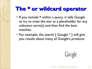 The * or wildcard operator If you include  *  within a query, it tells Google to try to treat the star as a placeholder for any unknown term(s) and then find the best matches.  For example, the search [ Google * ] will give you results about many of Google's products  11/11/11 Zanzibar University Library 