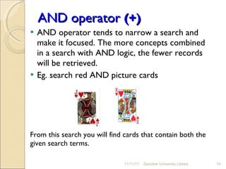 AND operator  (+) AND operator tends to narrow a search and make it focused. The more concepts combined in a search with AND logic, the fewer records will be retrieved. Eg. search red AND picture cards From this search you will find cards that contain both the given search terms. 11/11/11 Zanzibar University Library 