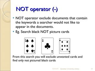 NOT operator (-) NOT operator exclude documents that contain the keywords a searcher would not like to appear in the documents. Eg. Search black NOT picture cards From this search you will exclude unwanted cards and find only not pictured black cards  11/11/11 Zanzibar University Library 