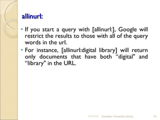   allinurl: If you start a query with [allinurl:], Google will restrict the results to those with all of the query words in the url.  For instance, [allinurl:digital library] will return only documents that have both “digital" and “library" in the URL. 11/11/11 Zanzibar University Library 