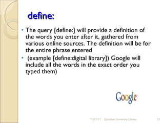 define: The query [define:] will provide a definition of the words you enter after it, gathered from various online sources. The definition will be for the entire phrase entered (example [define:digital library]) Google will include all the words in the exact order you typed them) 11/11/11 Zanzibar University Library 