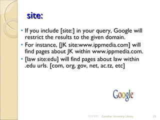 site: If you include [site:] in your query, Google will restrict the results to the given domain.  For instance, [JK site:www.ippmedia.com] will find pages about JK within www.ippmedia.com.  [law site:edu] will find pages about law within .edu urls. [com, org, gov, net, ac.tz, etc] 11/11/11 Zanzibar University Library 