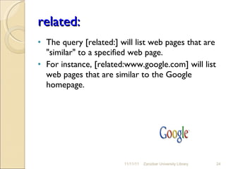 related: The query [related:] will list web pages that are "similar" to a specified web page.  For instance, [related:www.google.com] will list web pages that are similar to the Google homepage.  11/11/11 Zanzibar University Library 