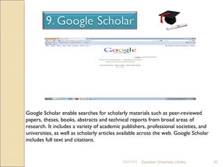 11/11/11 Zanzibar University Library Google Scholar enable searches for scholarly materials such as peer-reviewed papers, theses, books, abstracts and technical reports from broad areas of research. It includes a variety of academic publishers, professional societies, and universities, as well as scholarly articles available across the web. Google Scholar includes full text and citations. 