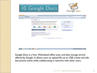 11/11/11 Zanzibar University Library Google Docs is a free, Web-based office suite, and data storage service offered by Google. It allows users to upload file up to 1GB, create and edit documents online while collaborating in real-time with other users. 