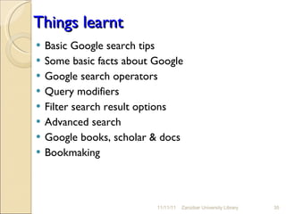 Things learnt Basic Google search tips Some basic facts about Google Google search operators  Query modifiers Filter search result options Advanced search Google books, scholar & docs Bookmaking  11/11/11 Zanzibar University Library 
