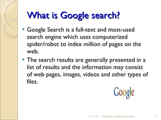 What is Google search? Google Search is a full-text and most-used search engine which uses computerized spider/robot to index million of pages on the web. The search results are generally presented in a list of results and the information may consist of web pages, images, videos and other types of files. 11/11/11 Zanzibar University Library 