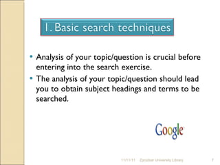 Analysis of your topic/question is crucial before entering into the search exercise.  The analysis of your topic/question should lead you to obtain subject headings and terms to be searched. 11/11/11 Zanzibar University Library 