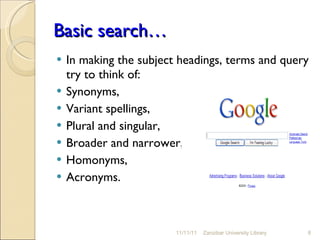 Basic search… In making the subject headings, terms and query try to think of: Synonyms,  Variant spellings,  Plural and singular,  Broader and narrower,  Homonyms, Acronyms.  11/11/11 Zanzibar University Library 