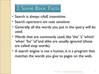 Search is always cAsE insensitive. Search operators  are  case sensitive: Generally, all the words you put in the query will be used.  Words that are commonly used, like 'the' 'a' ‘which’ ‘when’ 'for’ ‘of’and alike are usually ignored (these are called stop words).  A search engine is not a human, it is a program that matches the words you give to pages on the web . 11/11/11 Zanzibar University Library 