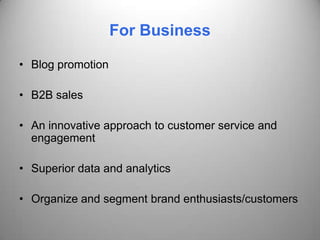 For Business

• Blog promotion

• B2B sales

• An innovative approach to customer service and
  engagement

• Superior data and analytics

• Organize and segment brand enthusiasts/customers
 