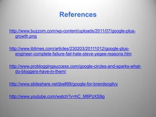 References

http://www.buzzom.com/wp-content/uploads/2011/07/google-plus-
   growth.png

http://www.ibtimes.com/articles/230203/20111012/google-plus-
   engineer-complete-failure-fail-hate-steve-yegee-reasons.htm

http://www.probloggingsuccess.com/google-circles-and-sparks-what-
   do-bloggers-have-in-them/

http://www.slideshare.net/jbell99/google-for-brandsogilvy

http://www.youtube.com/watch?v=hC_M6PzXS9g
 