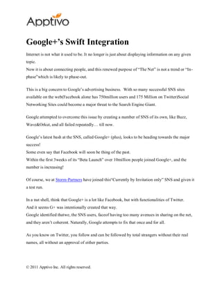Google+’s Swift Integration
Internet is not what it used to be. It no longer is just about displaying information on any given
topic.
Now it is about connecting people, and this renewed purpose of “The Net” is not a trend or “In-
phase”which is likely to phase-out.

This is a big concern to Google’s advertising business. With so many successful SNS sites
available on the web(Facebook alone has 750million users and 175 Million on Twitter)Social
Networking Sites could become a major threat to the Search Engine Giant.

Google attempted to overcome this issue by creating a number of SNS of its own, like Buzz,
Wave&Orkut, and all failed repeatedly… till now.

Google’s latest bash at the SNS, called Google+ (plus), looks to be heading towards the major
success!
Some even say that Facebook will soon be thing of the past.
Within the first 3weeks of its “Beta Launch” over 10million people joined Google+, and the
number is increasing!

Of course, we at Storm-Partners have joined this“Currently by Invitation only” SNS and given it
a test run.

In a nut shell, think that Google+ is a lot like Facebook, but with functionalities of Twitter.
And it seems G+ was intentionally created that way.
Google identified thatwe, the SNS users, faceof having too many avenues in sharing on the net,
and they aren’t coherent. Naturally, Google attempts to fix that once and for all.

As you know on Twitter, you follow and can be followed by total strangers without their real
names, all without an approval of either parties.




© 2011 Apptivo Inc. All rights reserved.
 