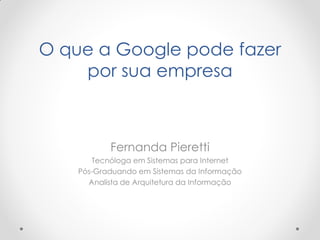 O que a Google pode fazer
    por sua empresa



           Fernanda Pieretti
       Tecnóloga em Sistemas para Internet
    Pós-Graduando em Sistemas da Informação
      Analista de Arquitetura da Informação
 