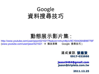 Google
                    資料搜尋技巧


                       動態展示影片集 :
http://www.youtube.com/user/jason521021?feature=mhum#p/c/9C10A426AB98776F
(www.youtube.com/user/jason521021  播放清單  Google 搜尋技巧 )


                                                 道成資訊 張賜賢
                                                      0917-032666

                                            jason9464@gmail.com
                                            jason@triplets.com.tw

                                                        2011.12.25
 