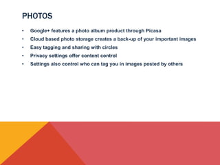PHOTOS
•   Google+ features a photo album product through Picasa
•   Cloud based photo storage creates a back-up of your important images
•   Easy tagging and sharing with circles
•   Privacy settings offer content control
•   Settings also control who can tag you in images posted by others
 