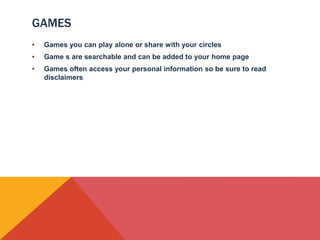 GAMES
•   Games you can play alone or share with your circles
•   Game s are searchable and can be added to your home page
•   Games often access your personal information so be sure to read
    disclaimers
 