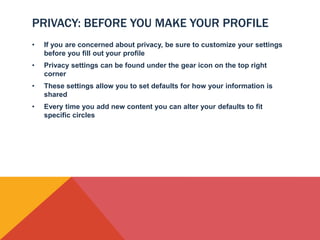 PRIVACY: BEFORE YOU MAKE YOUR PROFILE
•   If you are concerned about privacy, be sure to customize your settings
    before you fill out your profile
•   Privacy settings can be found under the gear icon on the top right
    corner
•   These settings allow you to set defaults for how your information is
    shared
•   Every time you add new content you can alter your defaults to fit
    specific circles
 
