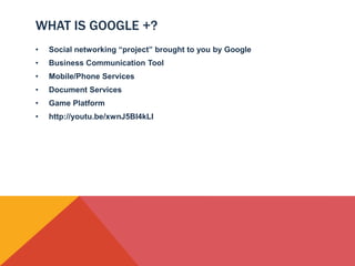 WHAT IS GOOGLE +?
•   Social networking “project” brought to you by Google
•   Business Communication Tool
•   Mobile/Phone Services
•   Document Services
•   Game Platform
•   http://youtu.be/xwnJ5Bl4kLI
 