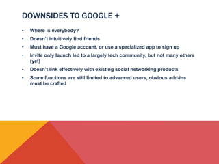 DOWNSIDES TO GOOGLE +
•   Where is everybody?
•   Doesn’t intuitively find friends
•   Must have a Google account, or use a specialized app to sign up
•   Invite only launch led to a largely tech community, but not many others
    (yet)
•   Doesn’t link effectively with existing social networking products
•   Some functions are still limited to advanced users, obvious add-ins
    must be crafted
 